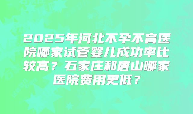 2025年河北不孕不育医院哪家试管婴儿成功率比较高？石家庄和唐山哪家医院费用更低？