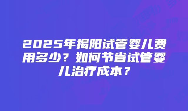 2025年揭阳试管婴儿费用多少?如何节省试管婴儿治疗成本?
