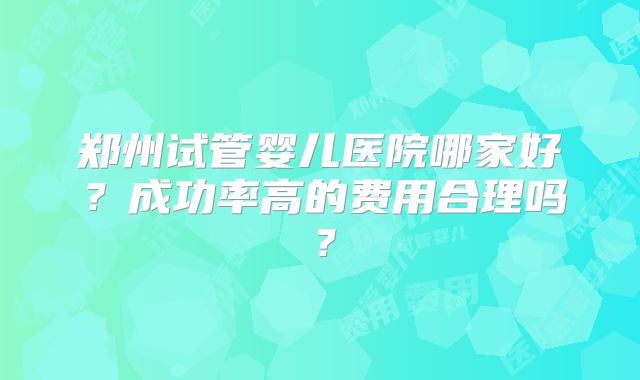 郑州试管婴儿医院哪家好？成功率高的费用合理吗？