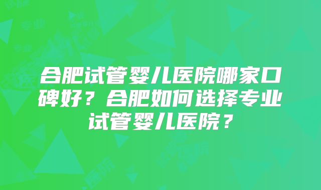 合肥试管婴儿医院哪家口碑好?合肥如何选择专业试管婴儿医院?