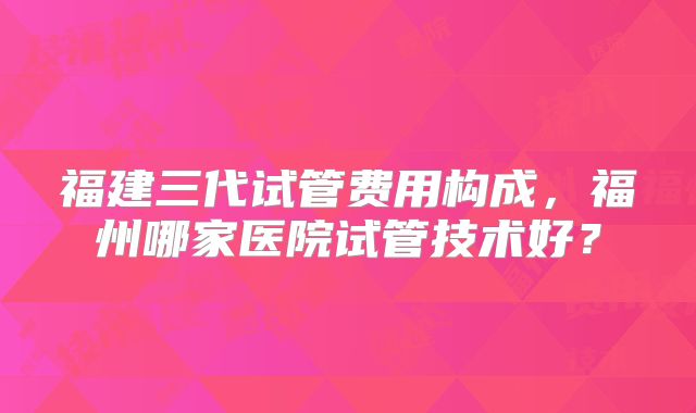 福建三代试管费用构成，福州哪家医院试管技术好？