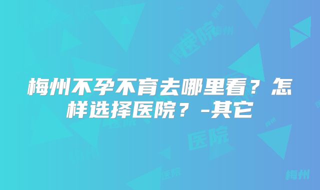 梅州不孕不育去哪里看?怎样选择医院?-其它
