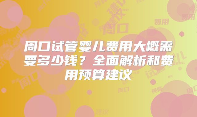 周口试管婴儿费用大概需要多少钱?全面解析和费用预算建议