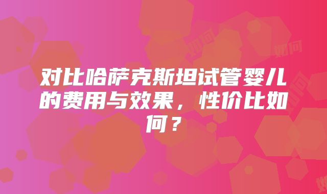 对比哈萨克斯坦试管婴儿的费用与效果，性价比如何？