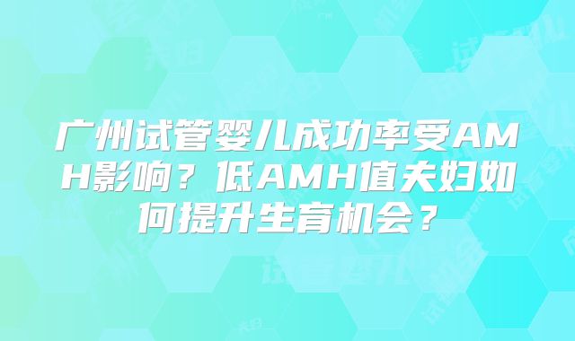 广州试管婴儿成功率受AMH影响?低AMH值夫妇如何提升生育机会?