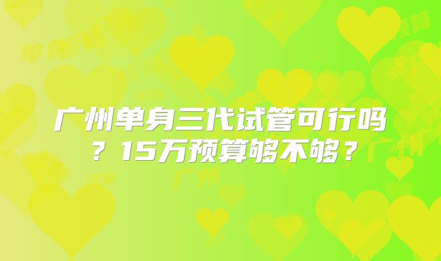 广州单身三代试管可行吗?15万预算够不够?