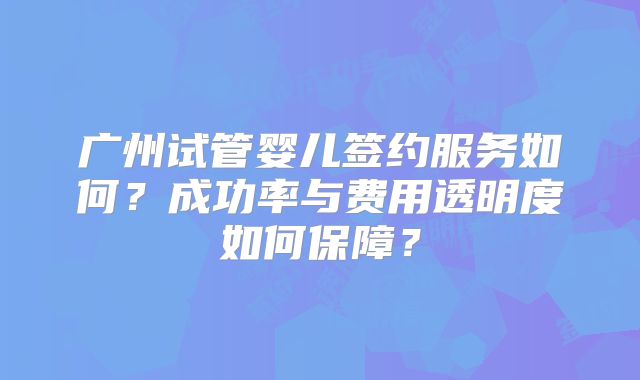 广州试管婴儿签约服务如何?成功率与费用透明度如何保障?