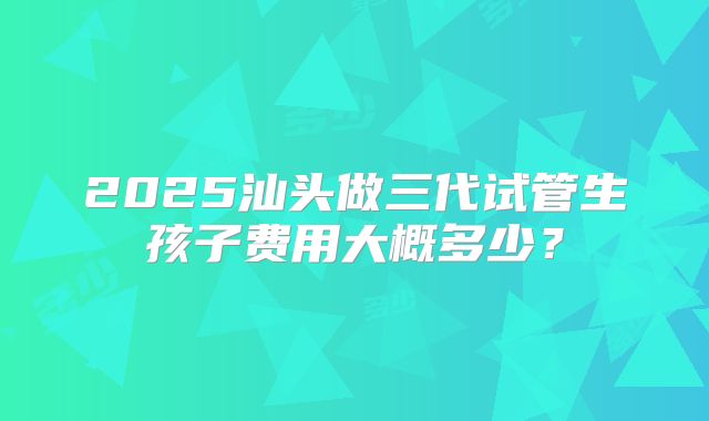 2025汕头做三代试管生孩子费用大概多少?