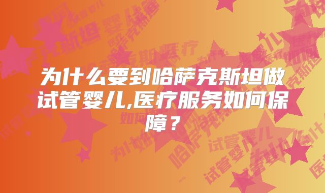 为什么要到哈萨克斯坦做试管婴儿,医疗服务如何保障？