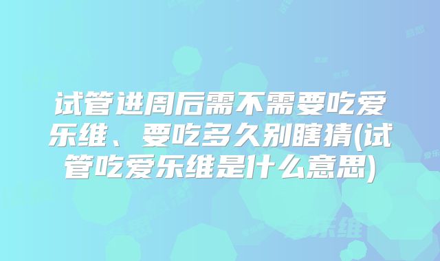 试管进周后需不需要吃爱乐维、要吃多久别瞎猜(试管吃爱乐维是什么意思)