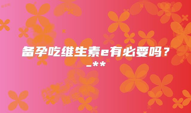 备孕吃维生素e有必要吗?-**