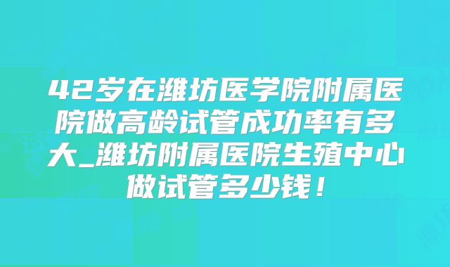 42岁在潍坊医学院附属医院做高龄试管成功率有多大_潍坊附属医院生殖中心做试管多少钱！