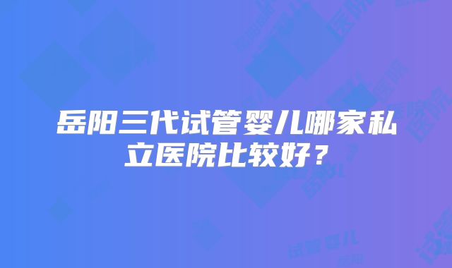 岳阳三代试管婴儿哪家私立医院比较好?