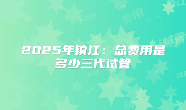 2025年镇江：总费用是多少三代试管