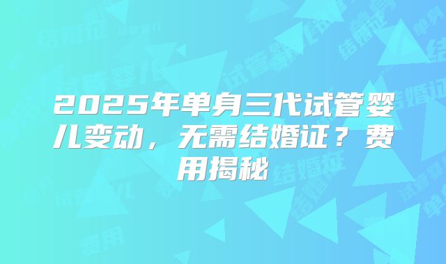2025年单身三代试管婴儿变动,无需结婚证?费用揭秘
