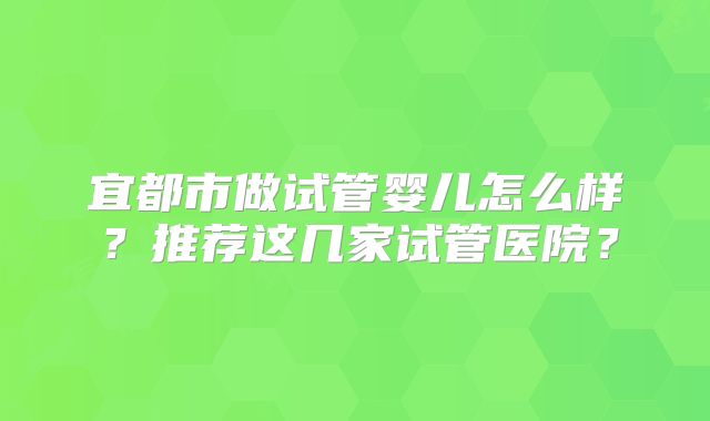 宜都市做试管婴儿怎么样？推荐这几家试管医院？