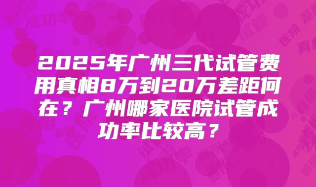 2025年广州三代试管费用真相8万到20万差距何在?广州哪家医院试管成功率比较高?