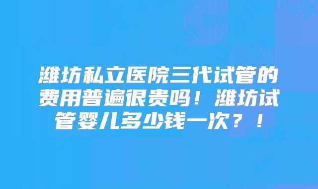 潍坊私立医院三代试管的费用普遍很贵吗!潍坊试管婴儿多少钱一次?!