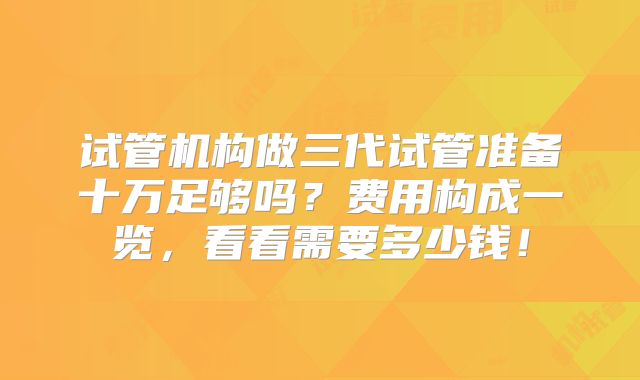 试管机构做三代试管准备十万足够吗？费用构成一览，看看需要多少钱！