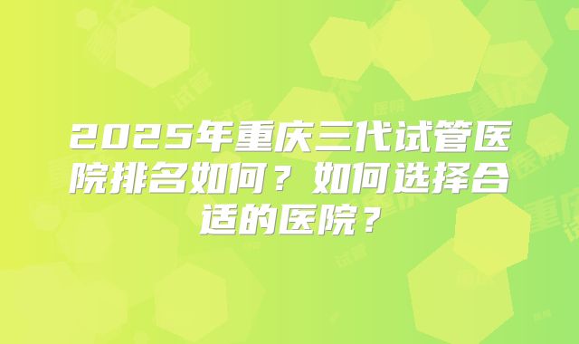 2025年重庆三代试管医院排名如何?如何选择合适的医院?