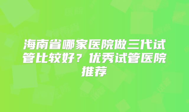 海南省哪家医院做三代试管比较好？优秀试管医院推荐