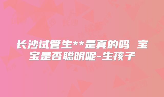 长沙试管生**是真的吗 宝宝是否聪明呢-生孩子