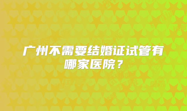 广州不需要结婚证试管有哪家医院？