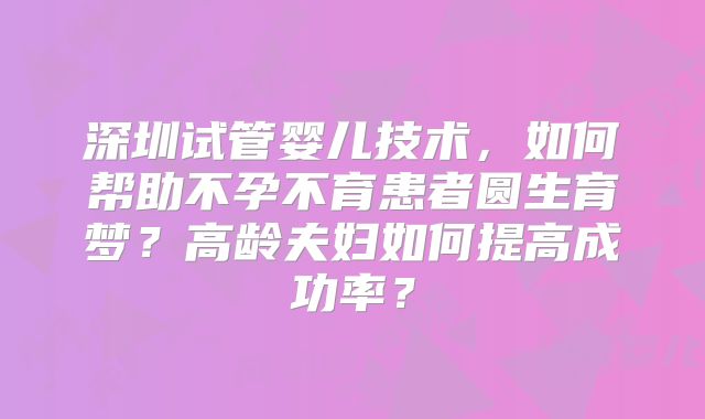 深圳试管婴儿技术,如何帮助不孕不育患者圆生育梦?高龄夫妇如何提高成功率?