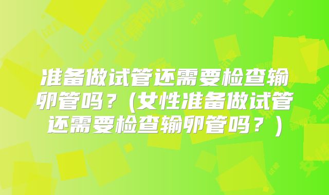 准备做试管还需要检查输卵管吗?(女性准备做试管还需要检查输卵管吗?)