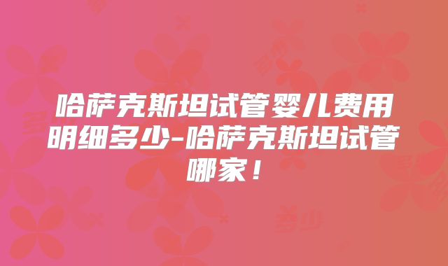 哈萨克斯坦试管婴儿费用明细多少-哈萨克斯坦试管哪家!