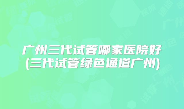 广州三代试管哪家医院好(三代试管绿色通道广州)