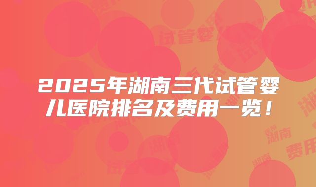 2025年湖南三代试管婴儿医院排名及费用一览！