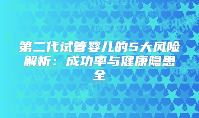 第二代试管婴儿的5大风险解析：成功率与健康隐患全
