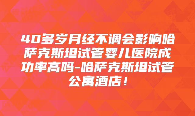 40多岁月经不调会影响哈萨克斯坦试管婴儿医院成功率高吗-哈萨克斯坦试管公寓酒店!