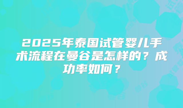 2025年泰国试管婴儿手术流程在曼谷是怎样的?成功率如何?