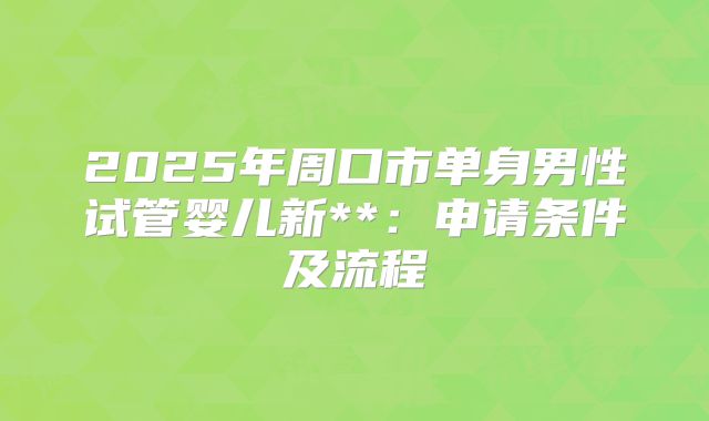 2025年周口市单身男性试管婴儿新**:申请条件及流程
