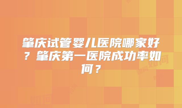 肇庆试管婴儿医院哪家好?肇庆第一医院成功率如何?