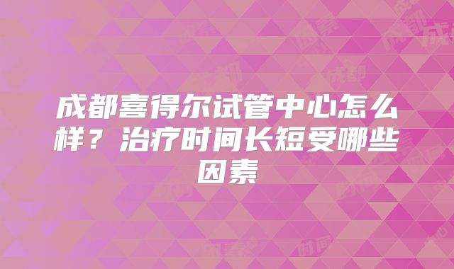 成都喜得尔试管中心怎么样?治疗时间长短受哪些因素