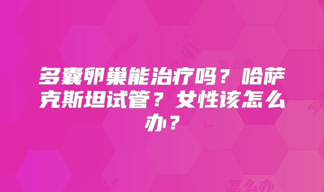多囊卵巢能治疗吗?哈萨克斯坦试管?女性该怎么办?