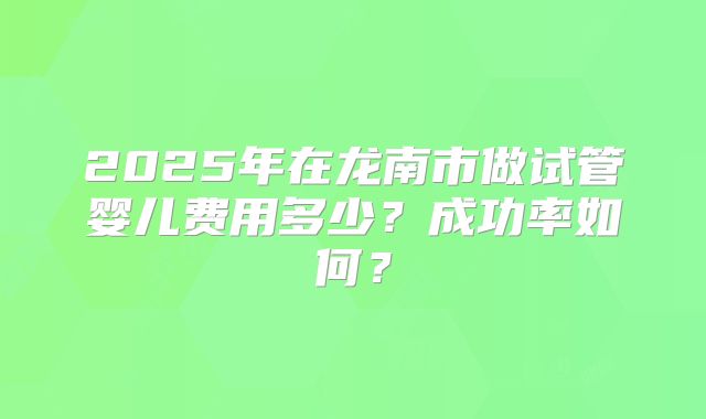 2025年在龙南市做试管婴儿费用多少?成功率如何?