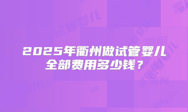 2025年衢州做试管婴儿全部费用多少钱?