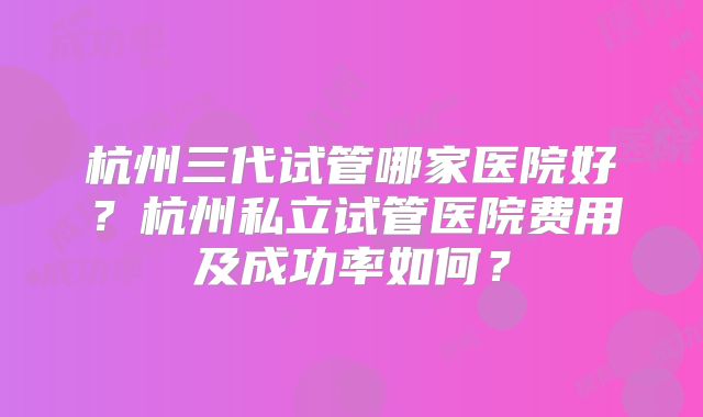 杭州三代试管哪家医院好?杭州私立试管医院费用及成功率如何?