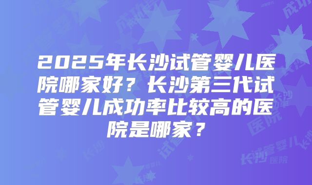 2025年长沙试管婴儿医院哪家好?长沙第三代试管婴儿成功率比较高的医院是哪家?
