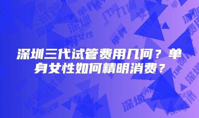 深圳三代试管费用几何?单身女性如何精明消费?