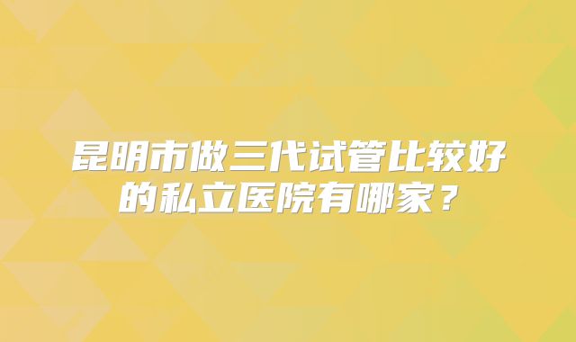 昆明市做三代试管比较好的私立医院有哪家?