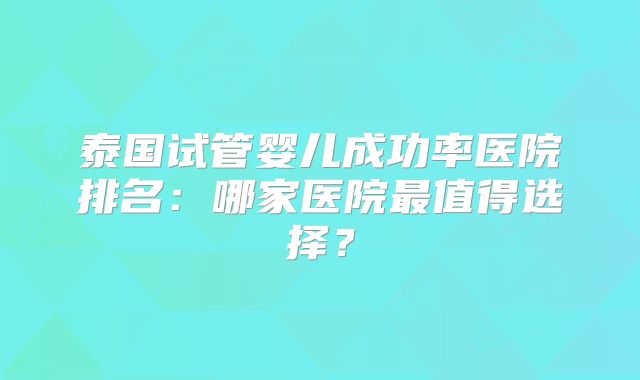 泰国试管婴儿成功率医院排名:哪家医院最值得选择?