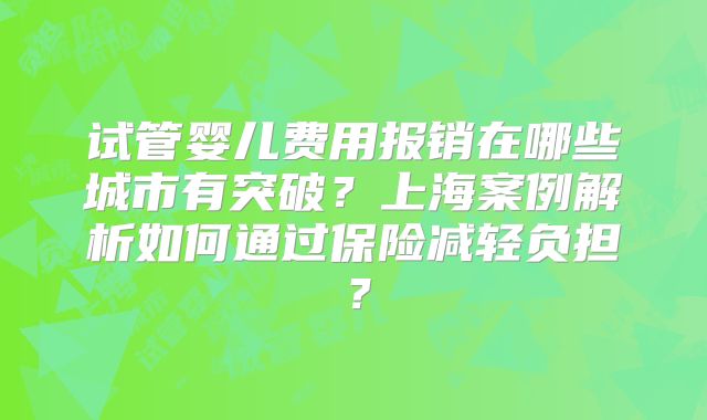 试管婴儿费用报销在哪些城市有突破?上海案例解析如何通过保险减轻负担?