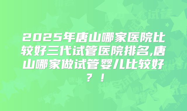 2025年唐山哪家医院比较好三代试管医院排名,唐山哪家做试管婴儿比较好?!