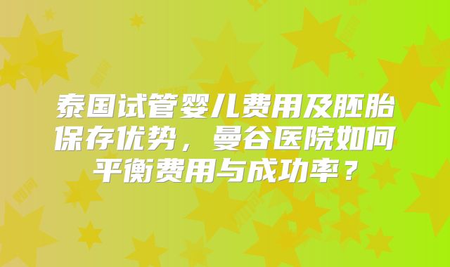 泰国试管婴儿费用及胚胎保存优势,曼谷医院如何平衡费用与成功率?