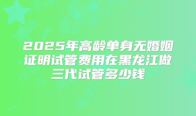 2025年高龄单身无婚姻证明试管费用在黑龙江做三代试管多少钱